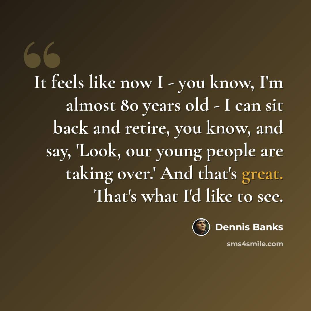 “It feels like now I - you know, I'm almost 80 years old - I can sit back and retire, you know, and say, 'Look, our young people are taking over.' And that's great. That's what I'd like to see.” quote by Dennis Banks