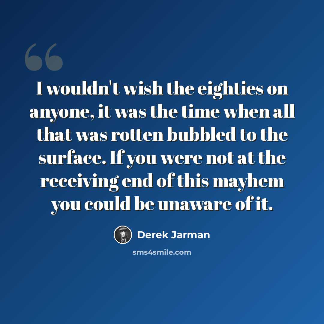 “I wouldn't wish the eighties on anyone, it was the time when all that was rotten bubbled to the surface. If you were not at the receiving end of this mayhem you could be unaware of it.” quote by Derek Jarman