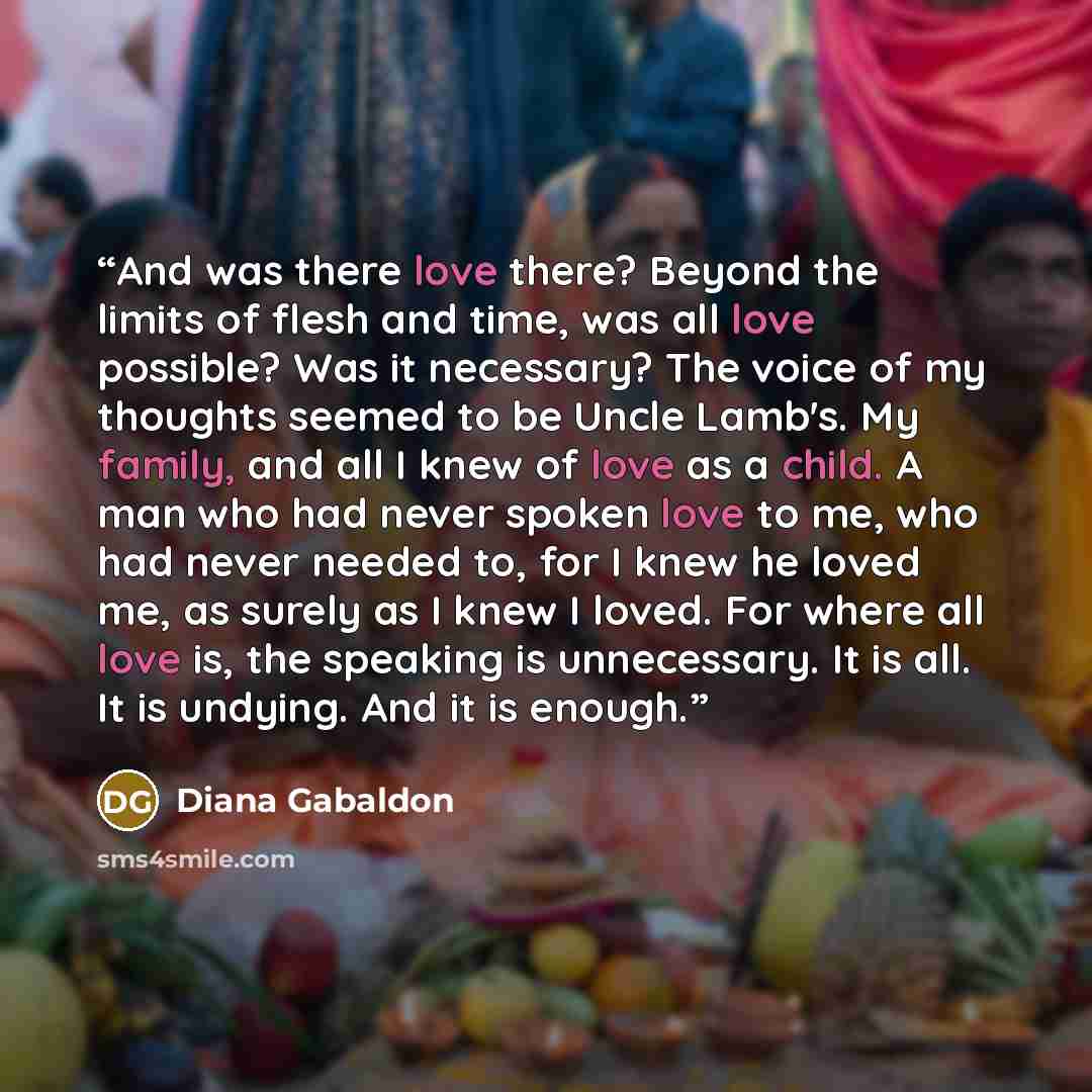 “And was there love there? Beyond the limits of flesh and time, was all love possible? Was it necessary? The voice of my thoughts seemed to be Uncle Lamb's. My family, and all I knew of love as a child. A man who had never spoken love to me, who had never needed to, for I knew he loved me, as…” quote by Diana Gabaldon