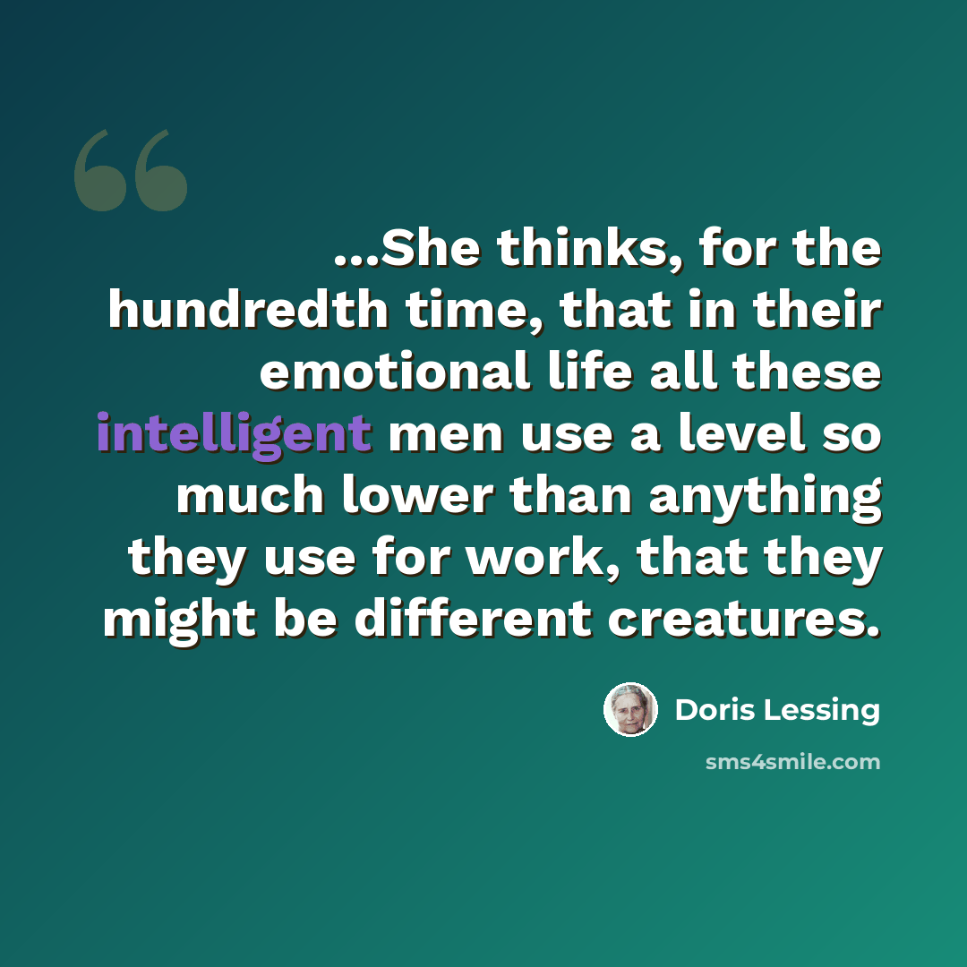 “...She thinks, for the hundredth time, that in their emotional life all these intelligent men use a level so much lower than anything they use for work, that they might be different creatures.” quote by Doris Lessing