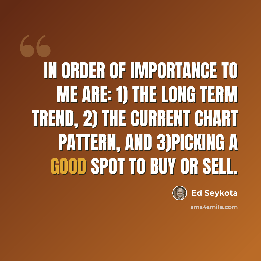 “In order of importance to me are: 1) the long term trend, 2) the current chart pattern, and 3)picking a good spot to buy or sell.” quote by Ed Seykota