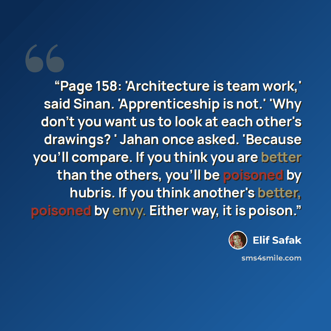 “Page 158: 'Architecture is team work,' said Sinan. 'Apprenticeship is not.' 'Why don't you want us to look at each other's drawings? ' Jahan once asked. 'Because you'll compare. If you think you are better than the others, you'll be poisoned by hubris. If you think another's better, poisoned by…” quote by Elif Şafak