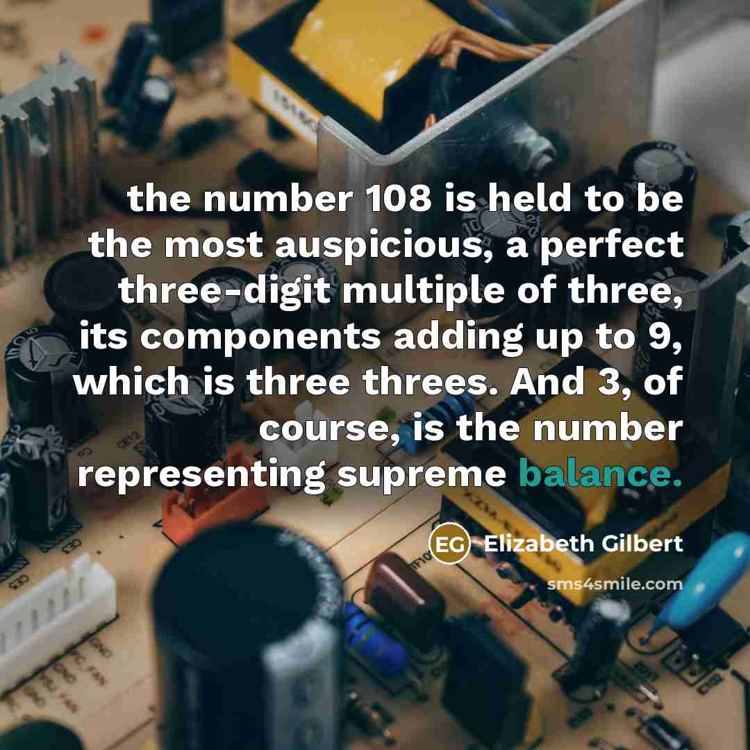 “the number 108 is held to be the most auspicious, a perfect three-digit multiple of three, its components adding up to 9, which is three threes. And 3, of course, is the number representing supreme balance.” quote by Elizabeth Gilbert