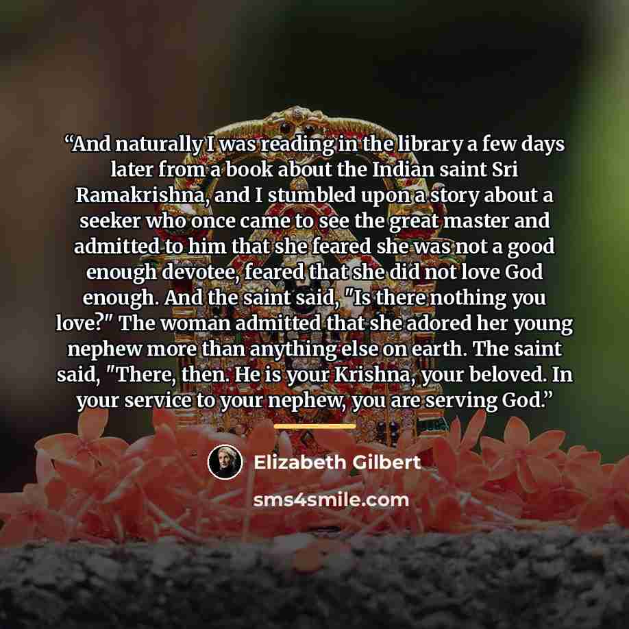 “And naturally I was reading in the library a few days later from a book about the Indian saint Sri Ramakrishna, and I stumbled upon a story about a seeker who once came to see the great master and admitted to him that she feared she was not a good enough devotee, feared that she did not love God…” quote by Elizabeth Gilbert