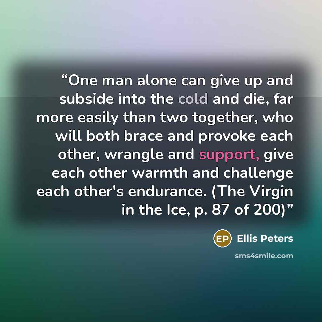 “One man alone can give up and subside into the cold and die, far more easily than two together, who will both brace and provoke each other, wrangle and support, give each other warmth and challenge each other's endurance. (The Virgin in the Ice, p. 87 of 200)” quote by Ellis Peters