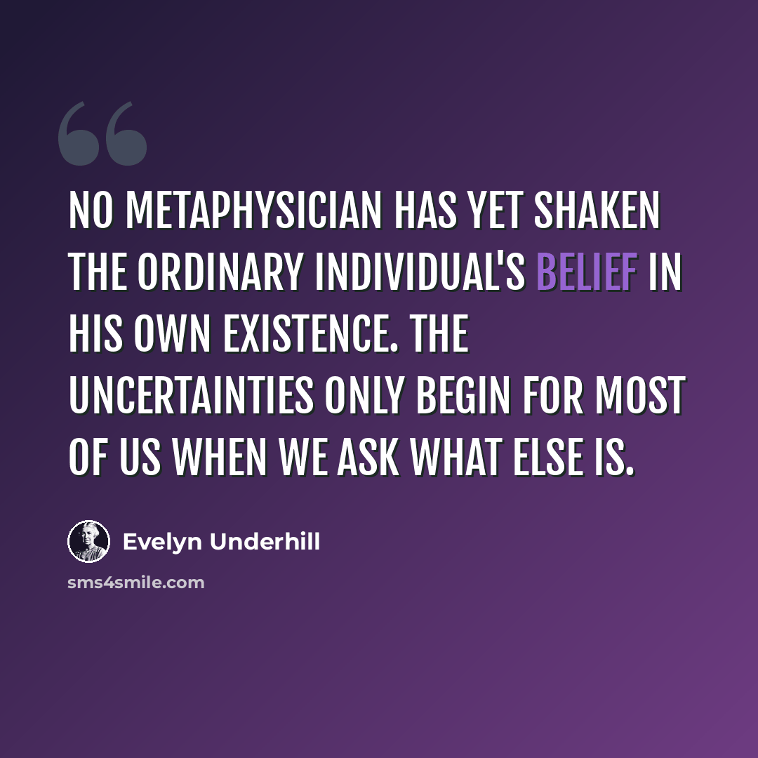 “No metaphysician has yet shaken the ordinary individual's belief in his own existence. The uncertainties only begin for most of us when we ask what else is.” quote by Evelyn Underhill