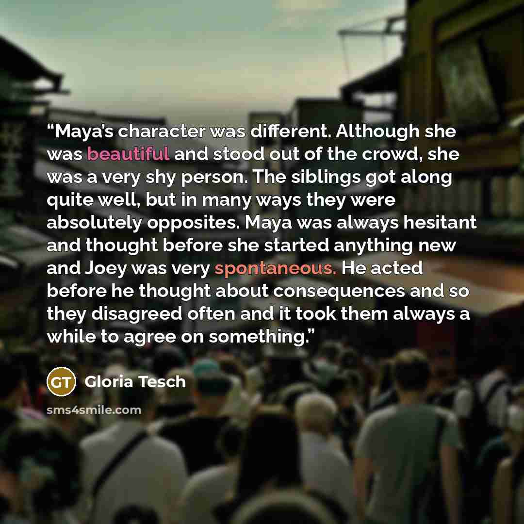 “Maya’s character was different. Although she was beautiful and stood out of the crowd, she was a very shy person. The siblings got along quite well, but in many ways they were absolutely opposites. Maya was always hesitant and thought before she started anything new and Joey was very spontaneous…” quote by Gloria Tesch
