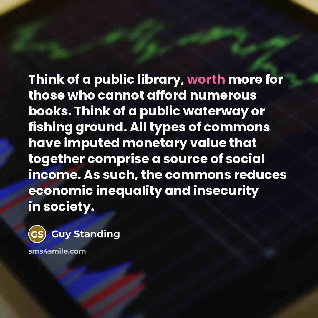 “Think of a public library, worth more for those who cannot afford numerous books. Think of a public waterway or fishing ground. All types of commons have imputed monetary value that together comprise a source of social income. As such, the commons reduces economic inequality and insecurity in…” quote by Guy Standing