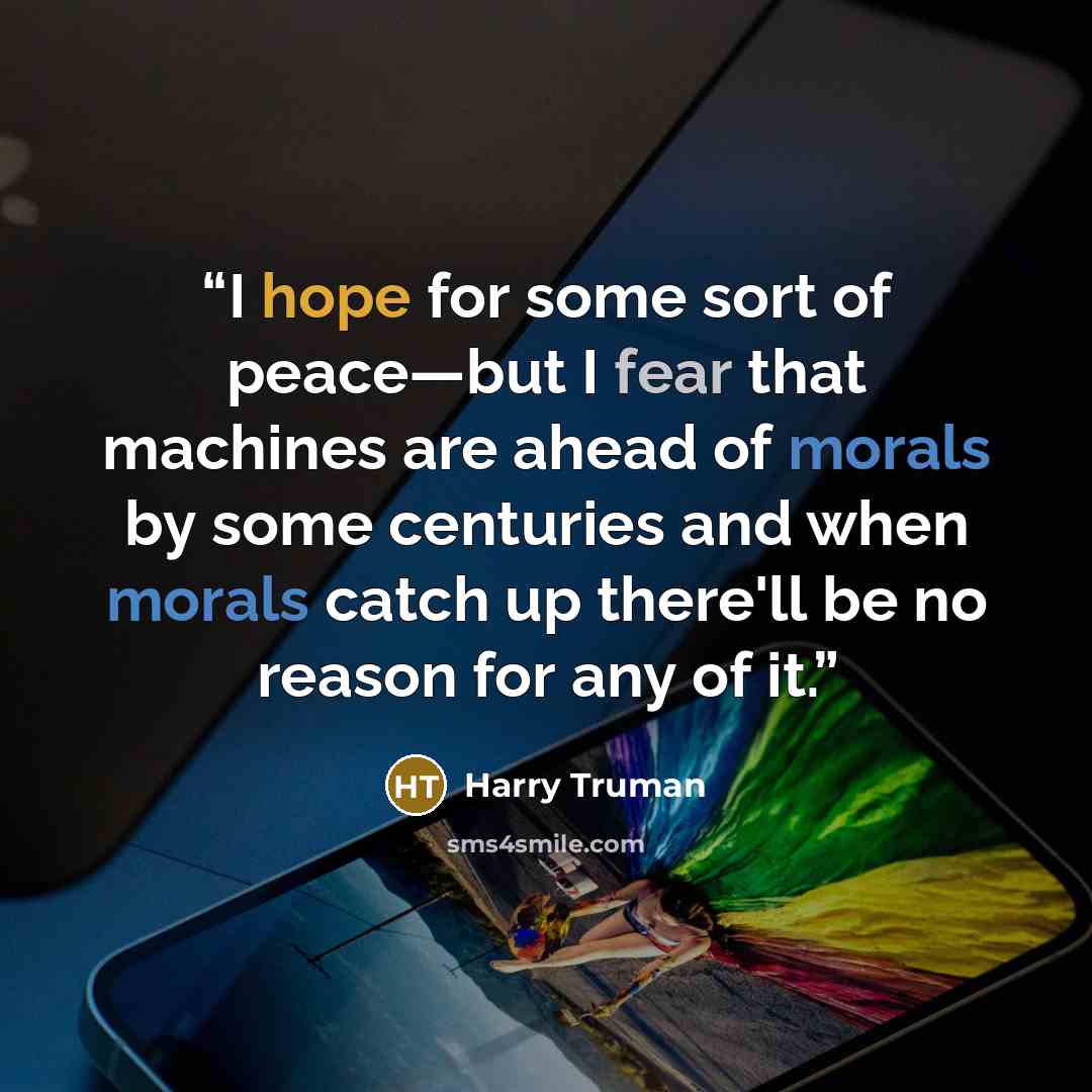 “I hope for some sort of peace—but I fear that machines are ahead of morals by some centuries and when morals catch up there'll be no reason for any of it.” quote by Harry Truman