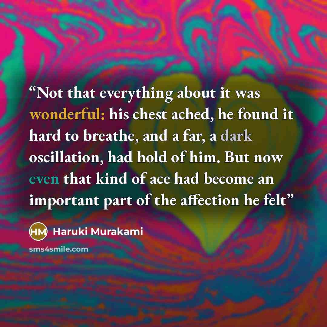 “Not that everything about it was wonderful: his chest ached, he found it hard to breathe, and a far, a dark oscillation, had hold of him. But now even that kind of ace had become an important part of the affection he felt” quote by Haruki Murakami