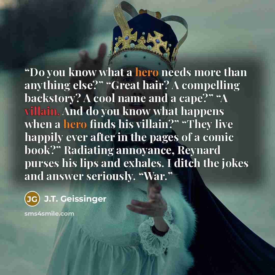 “Do you know what a hero needs more than anything else?” “Great hair? A compelling backstory? A cool name and a cape?” “A villain. And do you know what happens when a hero finds his villain?” “They live happily ever after in the pages of a comic book?” Radiating annoyance, Reynard purses his lips…” quote by J.T. Geissinger