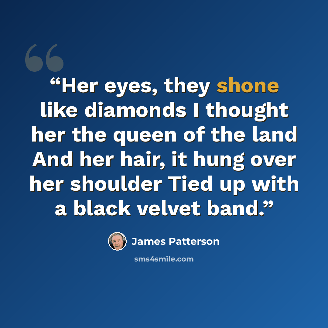 “Her eyes, they shone like diamonds I thought her the queen of the land And her hair, it hung over her shoulder Tied up with a black velvet band.” quote by James Patterson