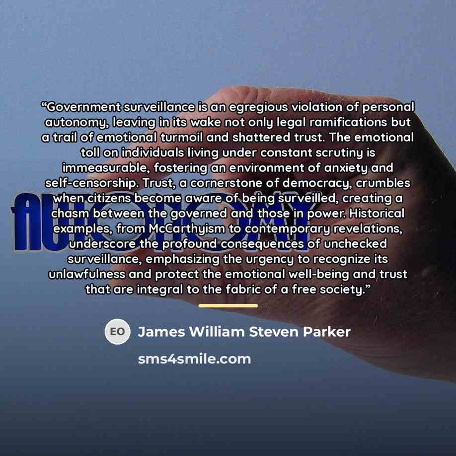 “Government surveillance is an egregious violation of personal autonomy, leaving in its wake not only legal ramifications but a trail of emotional turmoil and shattered trust. The emotional toll on individuals living under constant scrutiny is immeasurable, fostering an environment of anxiety and…” quote by James William Steven Parker