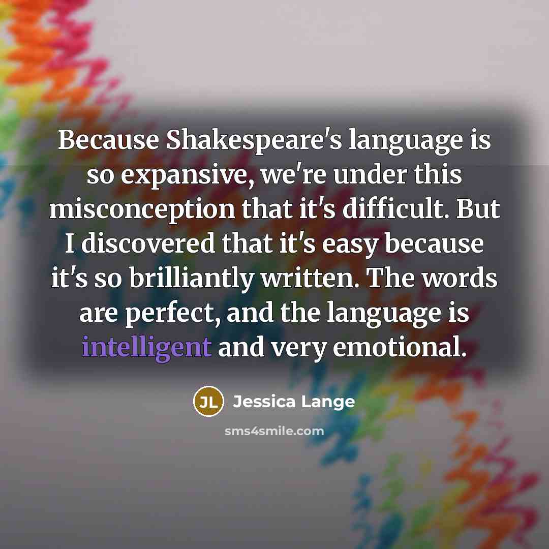 “Because Shakespeare's language is so expansive, we're under this misconception that it's difficult. But I discovered that it's easy because it's so brilliantly written. The words are perfect, and the language is intelligent and very emotional.” quote by Jessica Lange
