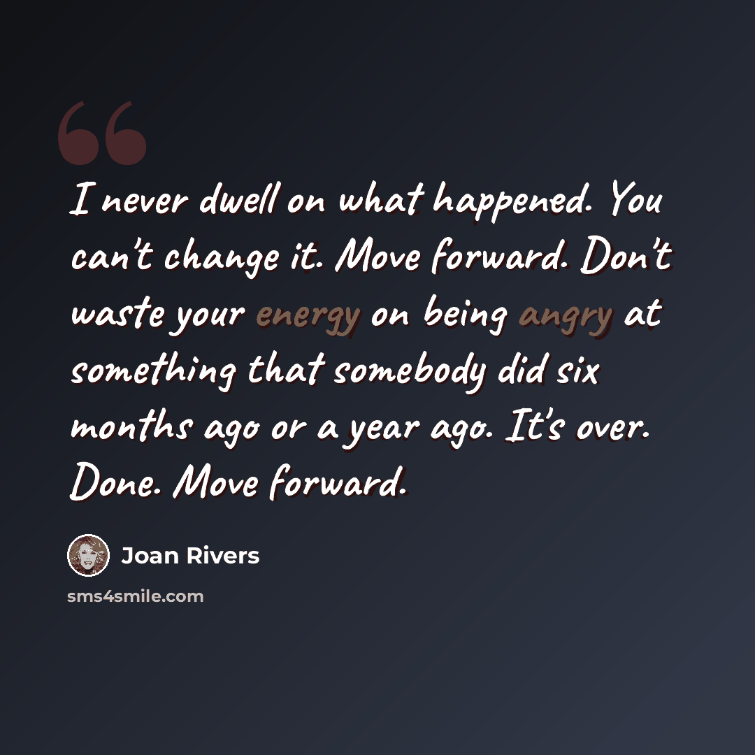 “I never dwell on what happened. You can't change it. Move forward. Don't waste your energy on being angry at something that somebody did six months ago or a year ago. It's over. Done. Move forward.” quote by Joan Rivers