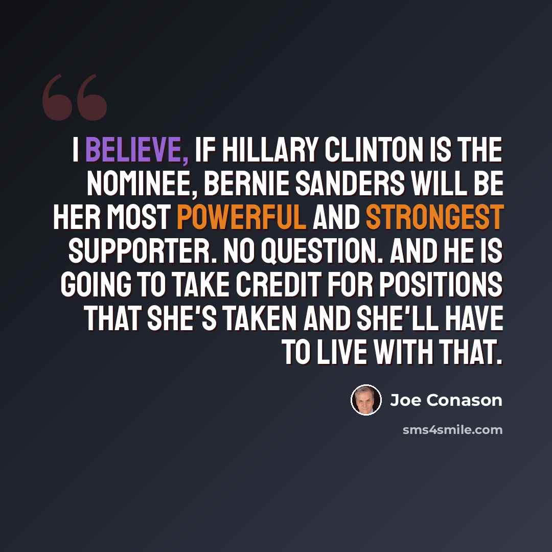 “I believe, if Hillary Clinton is the nominee, Bernie Sanders will be her most powerful and strongest supporter. No question. And he is going to take credit for positions that she's taken and she'll have to live with that.” quote by Joe Conason
