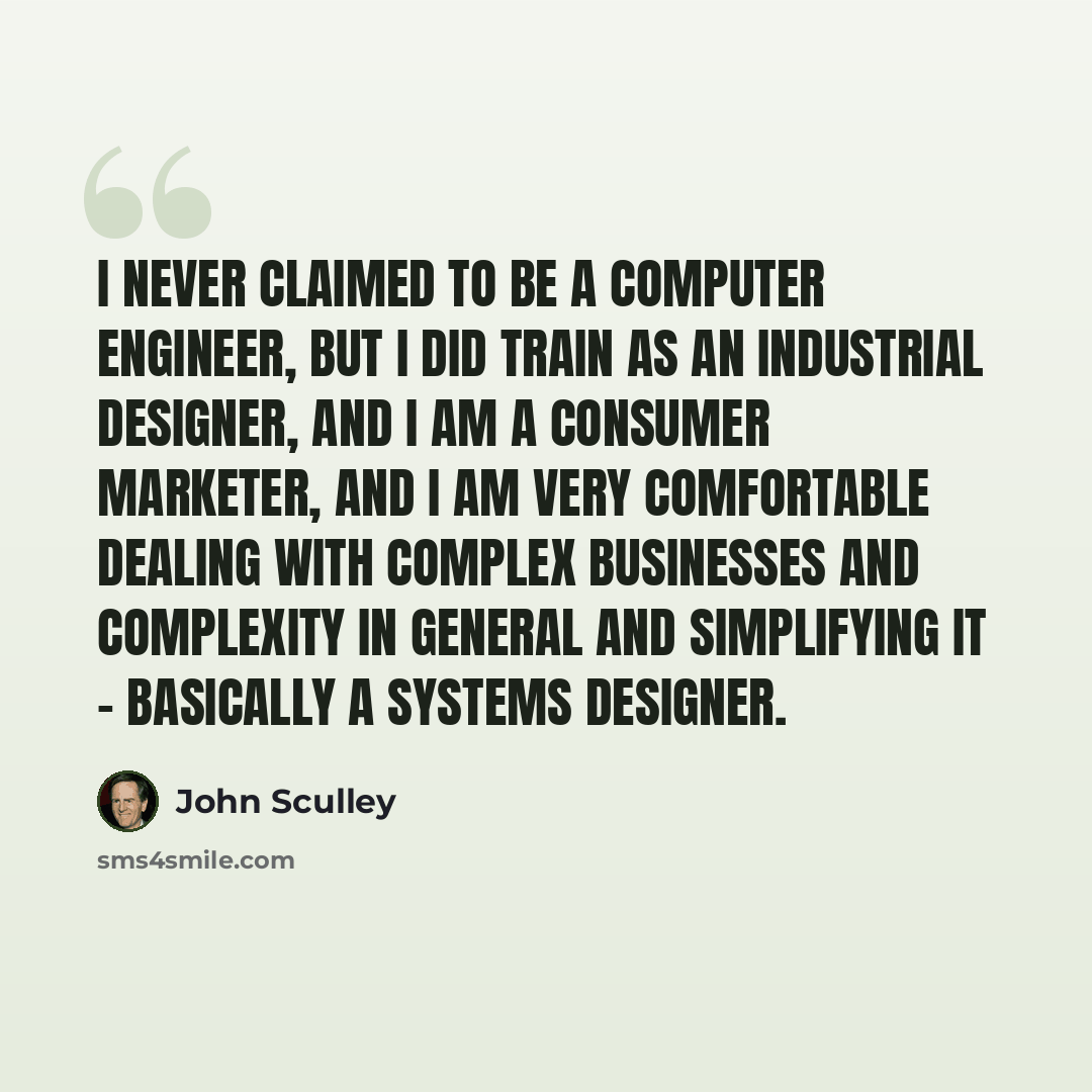“I never claimed to be a computer engineer, but I did train as an industrial designer, and I am a consumer marketer, and I am very comfortable dealing with complex businesses and complexity in general and simplifying it - basically a systems designer.” quote by John Sculley