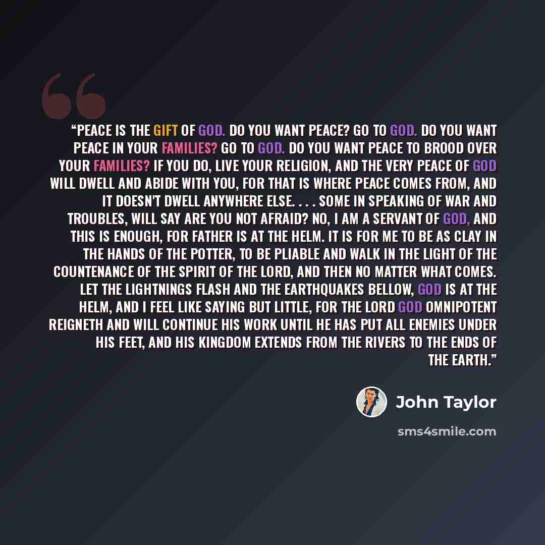 “Peace is the gift of God. Do you want peace? Go to God. Do you want peace in your families? Go to God. Do you want peace to brood over your families? If you do, live your religion, and the very peace of God will dwell and abide with you, for that is where peace comes from, and it doesn't dwell…” quote by John Taylor