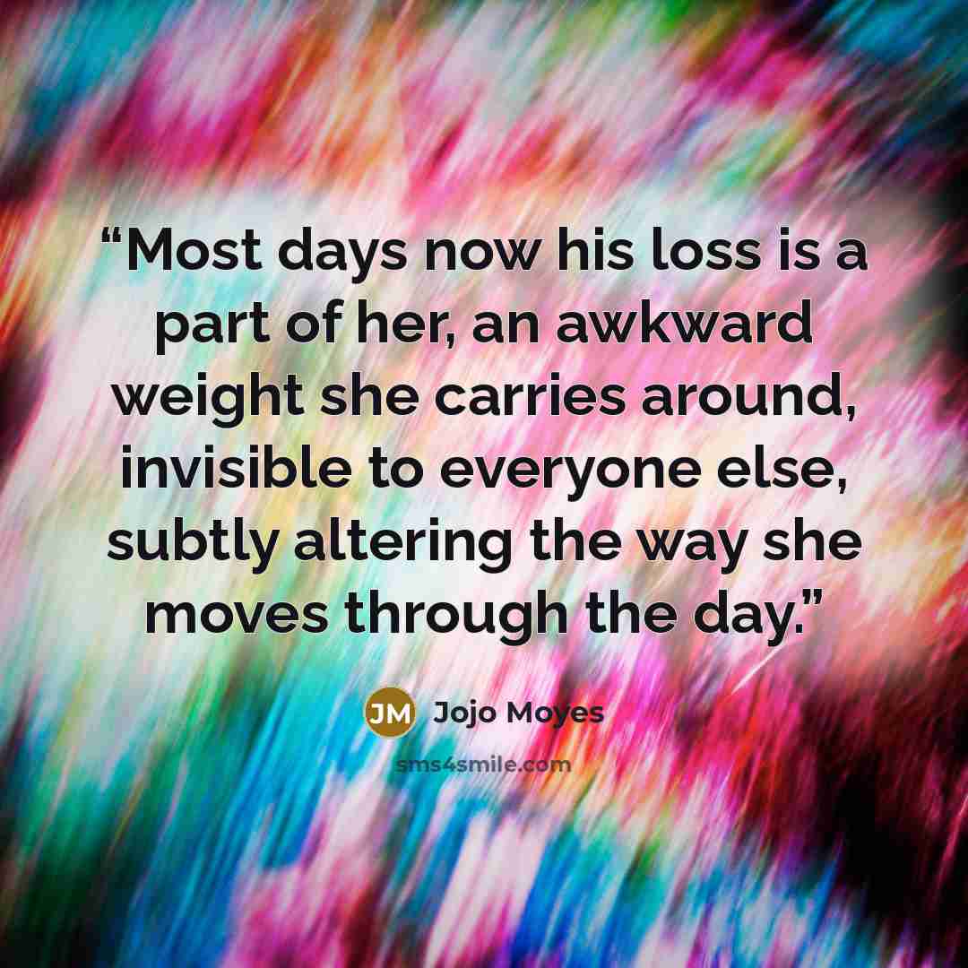 “Most days now his loss is a part of her, an awkward weight she carries around, invisible to everyone else, subtly altering the way she moves through the day.” quote by Jojo Moyes