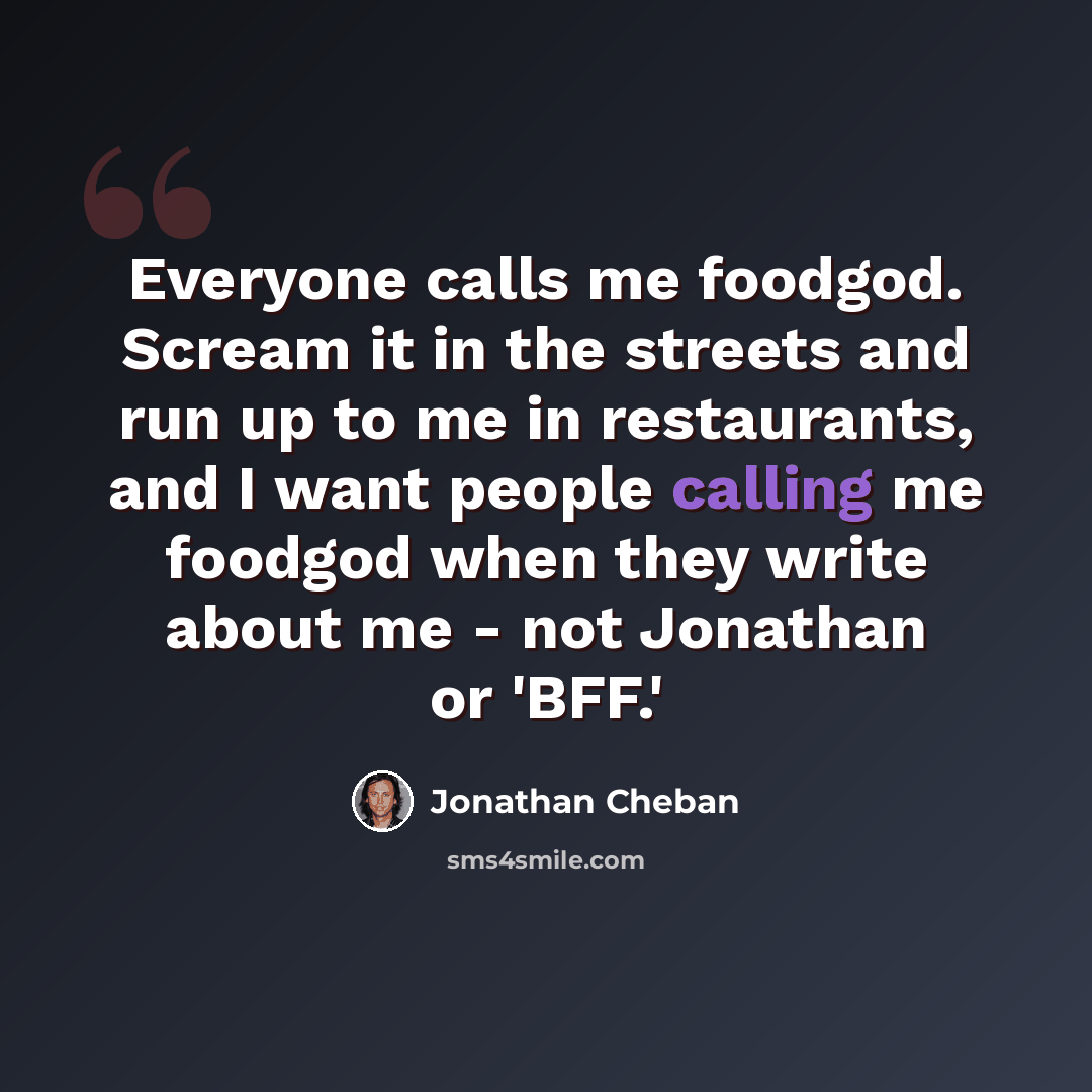 “Everyone calls me foodgod. Scream it in the streets and run up to me in restaurants, and I want people calling me foodgod when they write about me - not Jonathan or 'BFF.'” quote by Jonathan Cheban