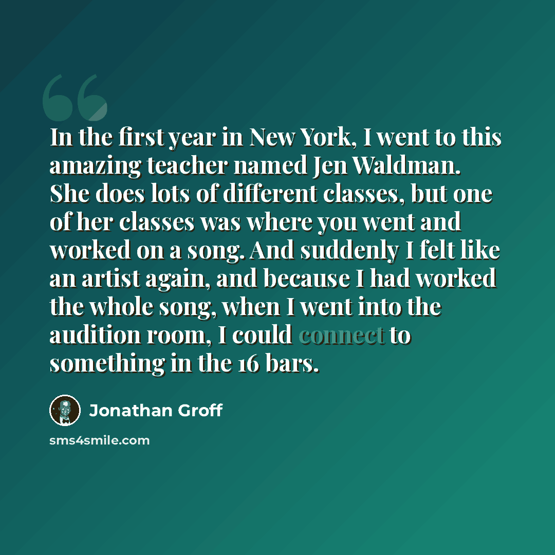 “In the first year in New York, I went to this amazing teacher named Jen Waldman. She does lots of different classes, but one of her classes was where you went and worked on a song. And suddenly I felt like an artist again, and because I had worked the whole song, when I went into the audition…” quote by Jonathan Groff