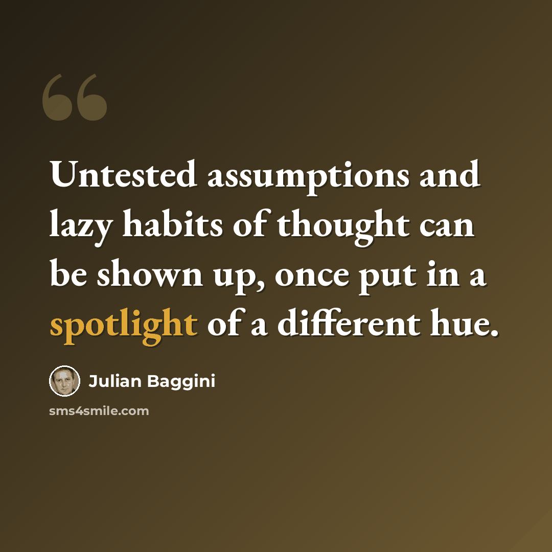 “Untested assumptions and lazy habits of thought can be shown up, once put in a spotlight of a different hue.” quote by Julian Baggini