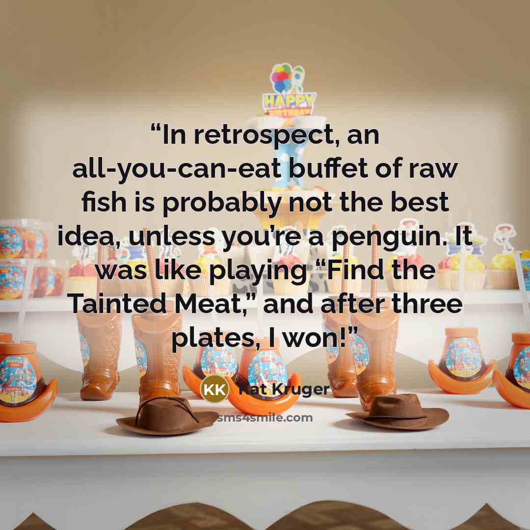 “In retrospect, an all-you-can-eat buffet of raw fish is probably not the best idea, unless you’re a penguin. It was like playing “Find the Tainted Meat,” and after three plates, I won!” quote by Kat Kruger