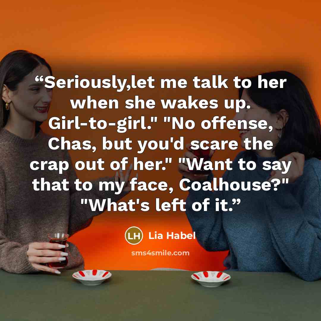 “Seriously,let me talk to her when she wakes up. Girl-to-girl." "No offense, Chas, but you'd scare the crap out of her." "Want to say that to my face, Coalhouse?" "What's left of it.” quote by Lia Habel