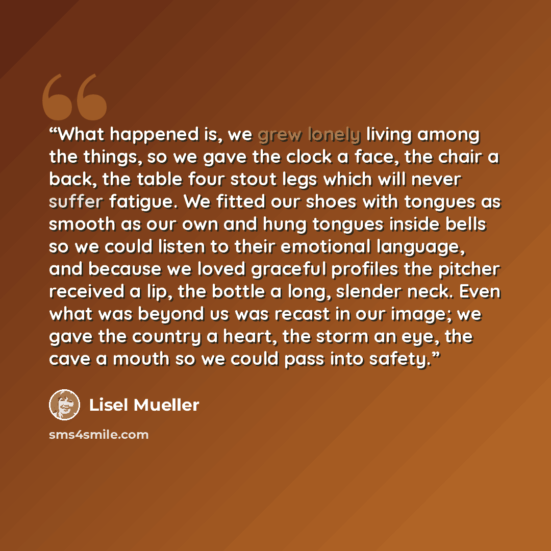 “What happened is, we grew lonely living among the things, so we gave the clock a face, the chair a back, the table four stout legs which will never suffer fatigue. We fitted our shoes with tongues as smooth as our own and hung tongues inside bells so we could listen to their emotional language…” quote by Lisel Mueller