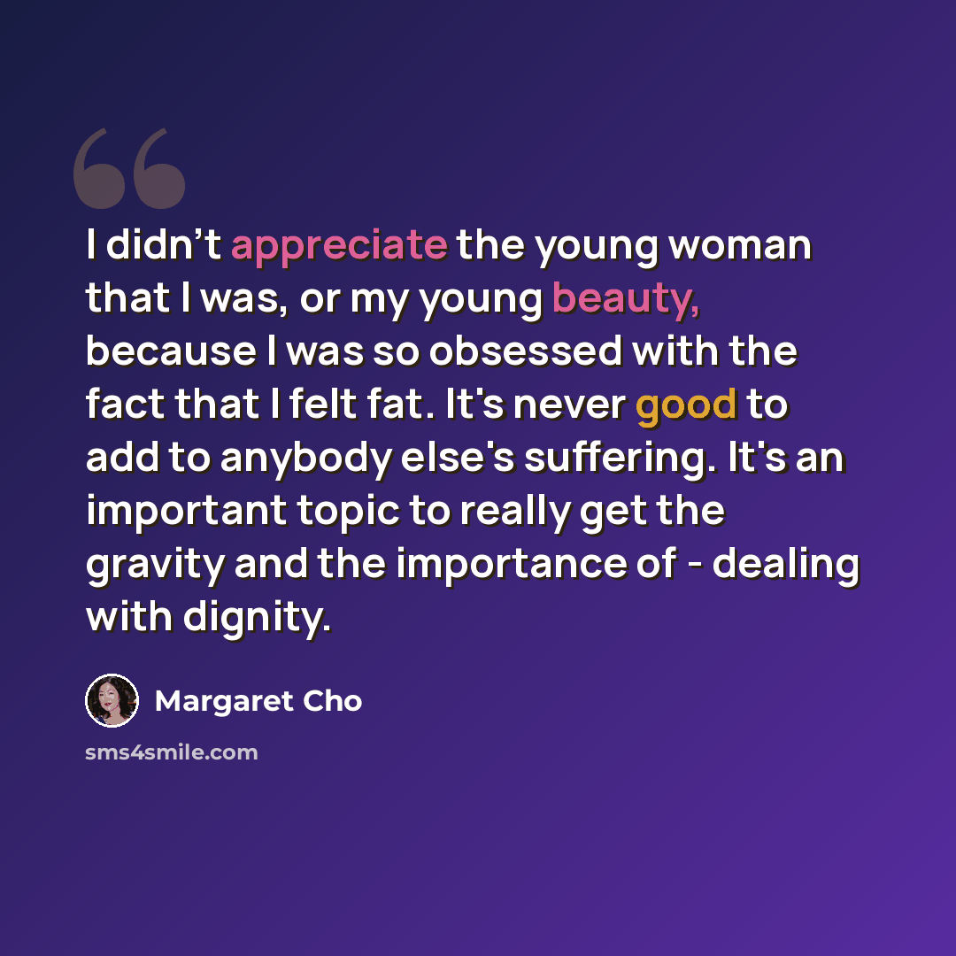 “I didn't appreciate the young woman that I was, or my young beauty, because I was so obsessed with the fact that I felt fat. It's never good to add to anybody else's suffering. It's an important topic to really get the gravity and the importance of - dealing with dignity.” quote by Margaret Cho