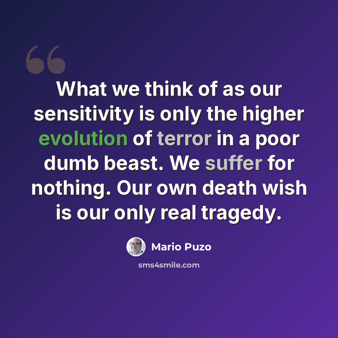 “What we think of as our sensitivity is only the higher evolution of terror in a poor dumb beast. We suffer for nothing. Our own death wish is our only real tragedy.” quote by Mario Puzo