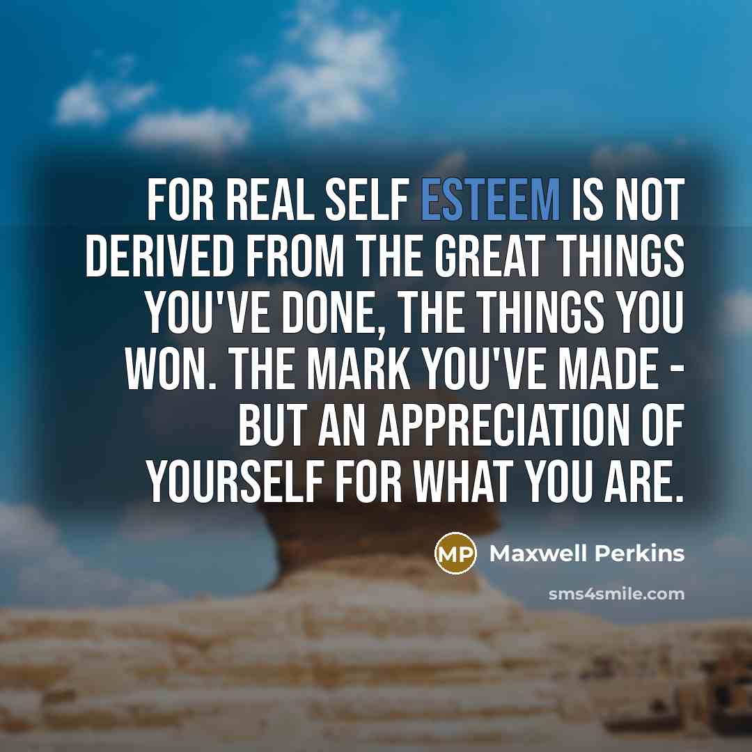 “For real self esteem is not derived from the great things you've done, the things you won. The mark you've made - but an appreciation of yourself for what you are.” quote by Maxwell Perkins