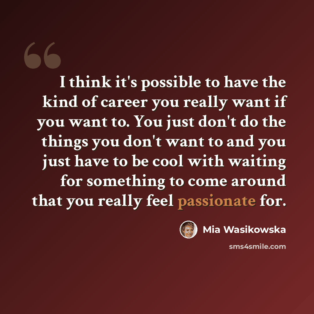 “I think it's possible to have the kind of career you really want if you want to. You just don't do the things you don't want to and you just have to be cool with waiting for something to come around that you really feel passionate for.” quote by Mia Wasikowska