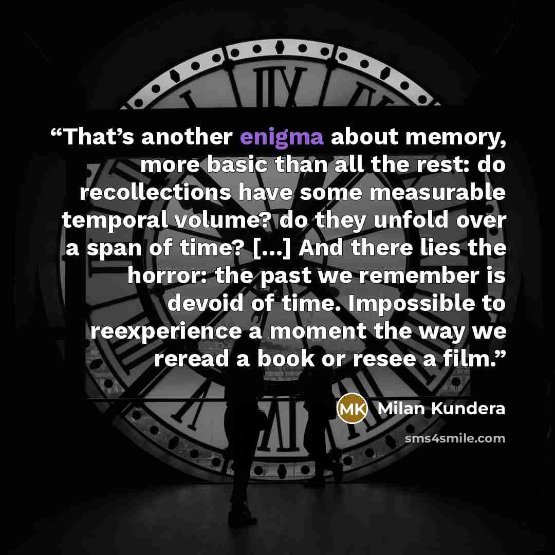 “That’s another enigma about memory, more basic than all the rest: do recollections have some measurable temporal volume? do they unfold over a span of time? […] And there lies the horror: the past we remember is devoid of time. Impossible to reexperience a moment the way we reread a book or resee…” quote by Milan Kundera