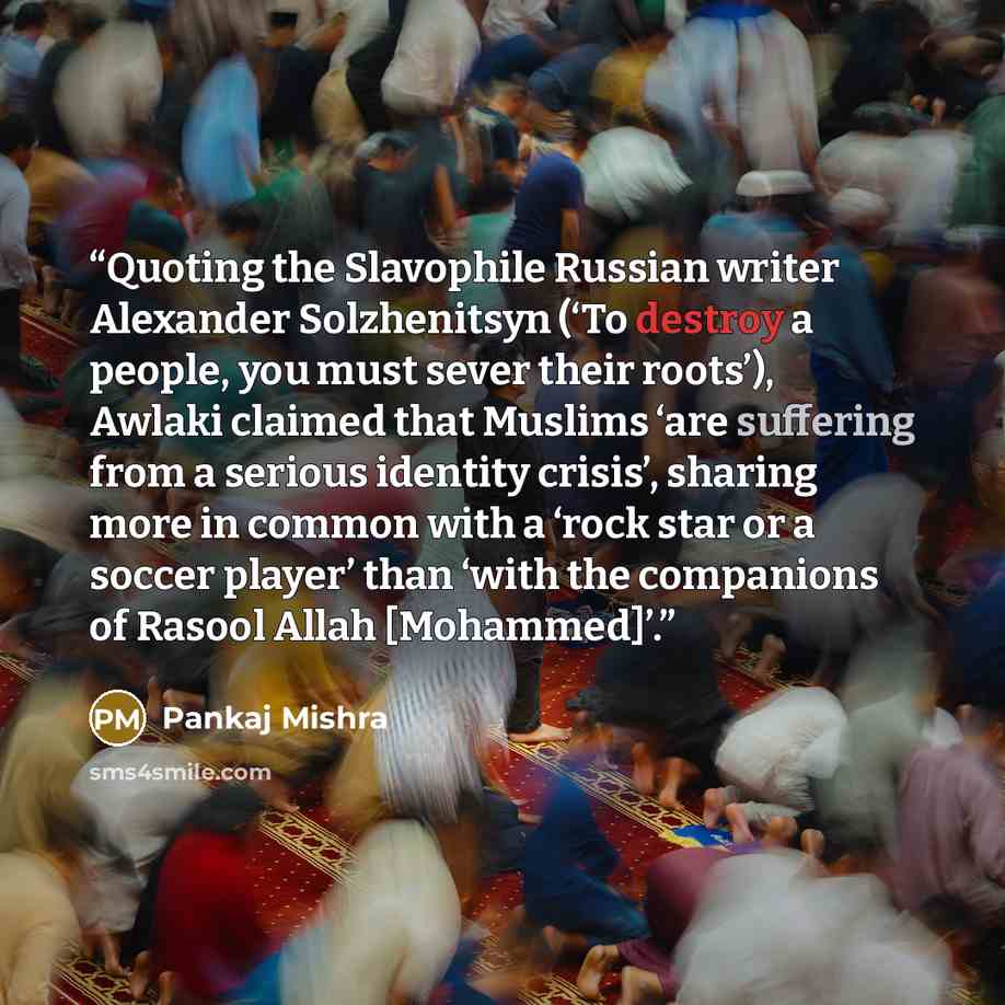 “Quoting the Slavophile Russian writer Alexander Solzhenitsyn (‘To destroy a people, you must sever their roots’), Awlaki claimed that Muslims ‘are suffering from a serious identity crisis’, sharing more in common with a ‘rock star or a soccer player’ than ‘with the companions of Rasool Allah…” quote by Pankaj Mishra