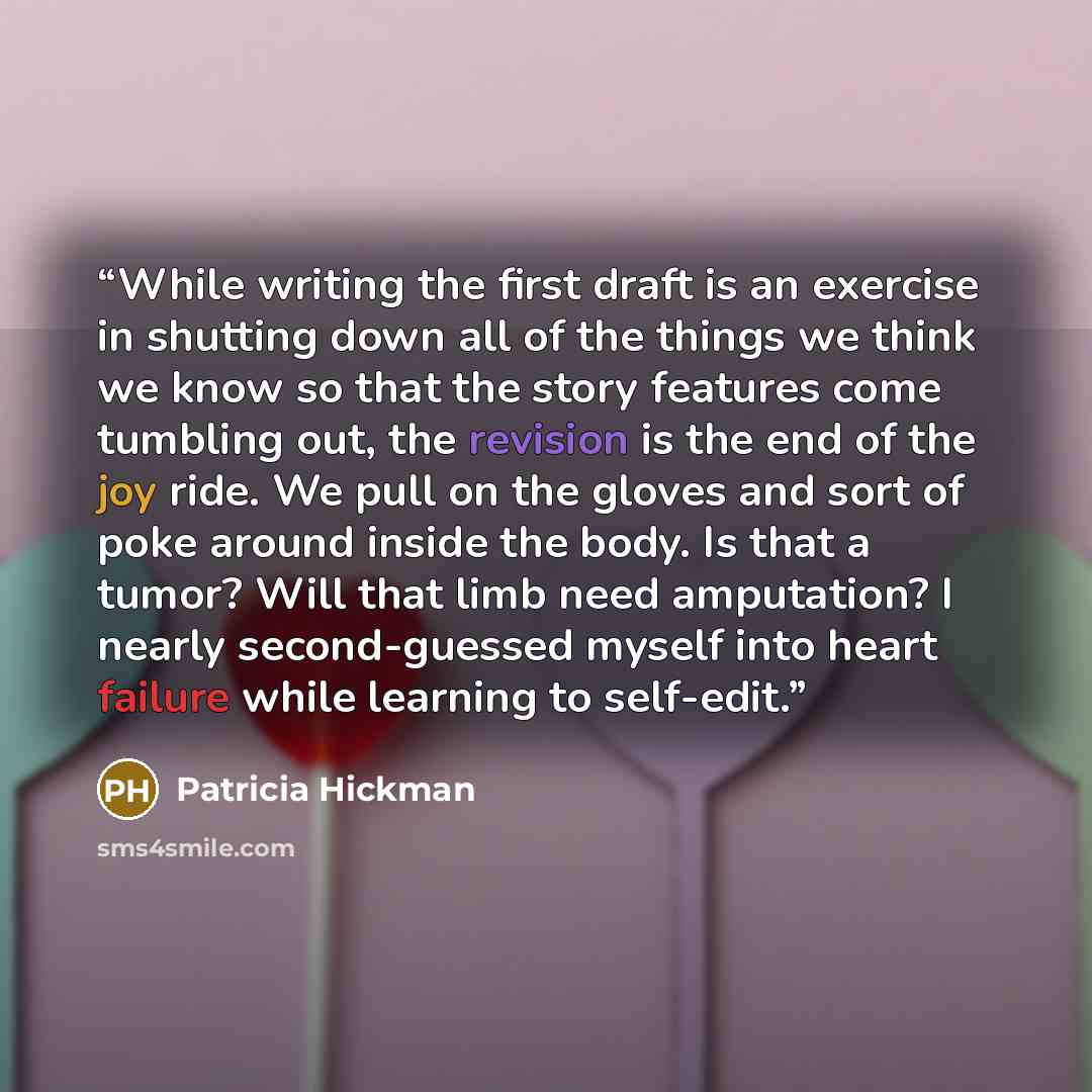 “While writing the first draft is an exercise in shutting down all of the things we think we know so that the story features come tumbling out, the revision is the end of the joy ride. We pull on the gloves and sort of poke around inside the body. Is that a tumor? Will that limb need amputation? I…” quote by Patricia Hickman