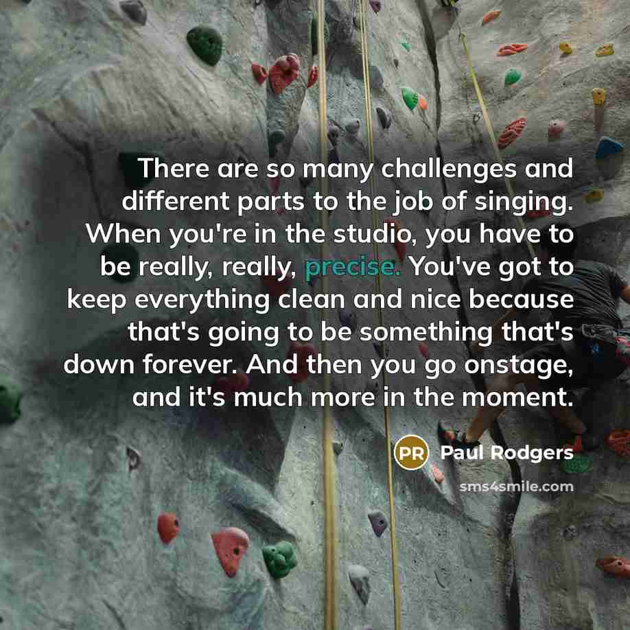 “There are so many challenges and different parts to the job of singing. When you're in the studio, you have to be really, really, precise. You've got to keep everything clean and nice because that's going to be something that's down forever. And then you go onstage, and it's much more in the moment.” quote by Paul Rodgers