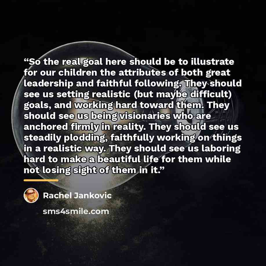 “So the real goal here should be to illustrate for our children the attributes of both great leadership and faithful following. They should see us setting realistic (but maybe difficult) goals, and working hard toward them. They should see us being visionaries who are anchored firmly in reality…” quote by Rachel Jankovic