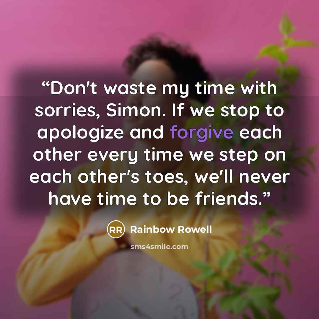 “Don't waste my time with sorries, Simon. If we stop to apologize and forgive each other every time we step on each other's toes, we'll never have time to be friends.” quote by Rainbow Rowell