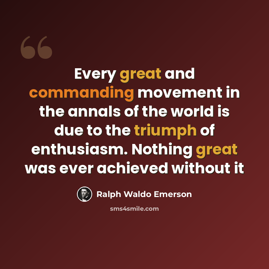 “Every great and commanding movement in the annals of the world is due to the triumph of enthusiasm. Nothing great was ever achieved without it” quote by Ralph Waldo Emerson