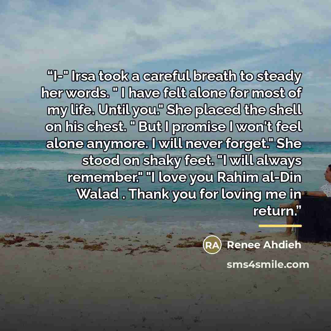 “I-" Irsa took a careful breath to steady her words. " I have felt alone for most of my life. Until you." She placed the shell on his chest. " But I promise I won't feel alone anymore. I will never forget." She stood on shaky feet. "I will always remember." "I love you Rahim al-Din Walad . Thank…” quote by Renee Ahdieh