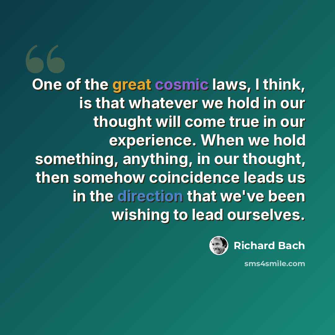 “One of the great cosmic laws, I think, is that whatever we hold in our thought will come true in our experience. When we hold something, anything, in our thought, then somehow coincidence leads us in the direction that we've been wishing to lead ourselves.” quote by Richard Bach