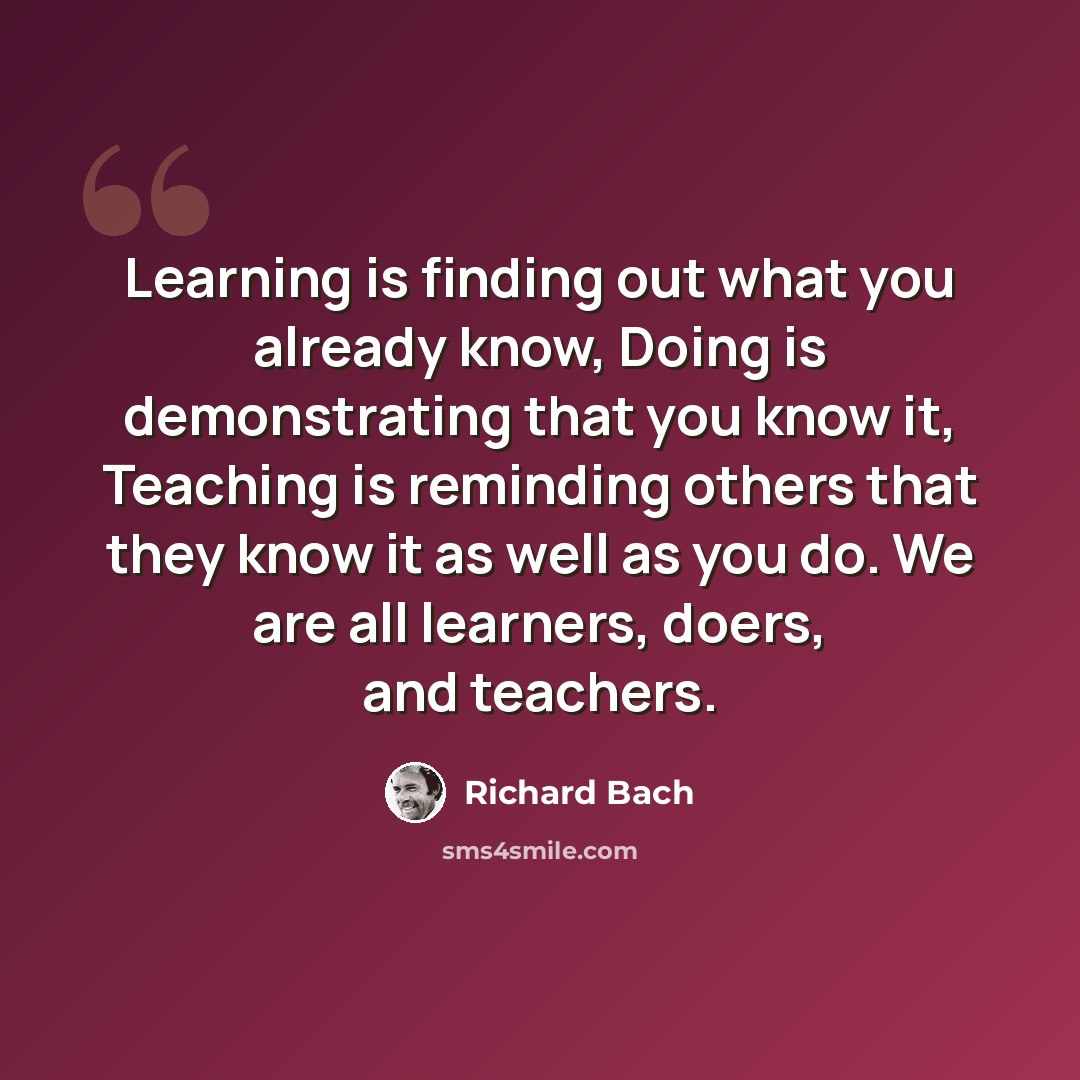 “Learning is finding out what you already know, Doing is demonstrating that you know it, Teaching is reminding others that they know it as well as you do. We are all learners, doers, and teachers.” quote by Richard Bach