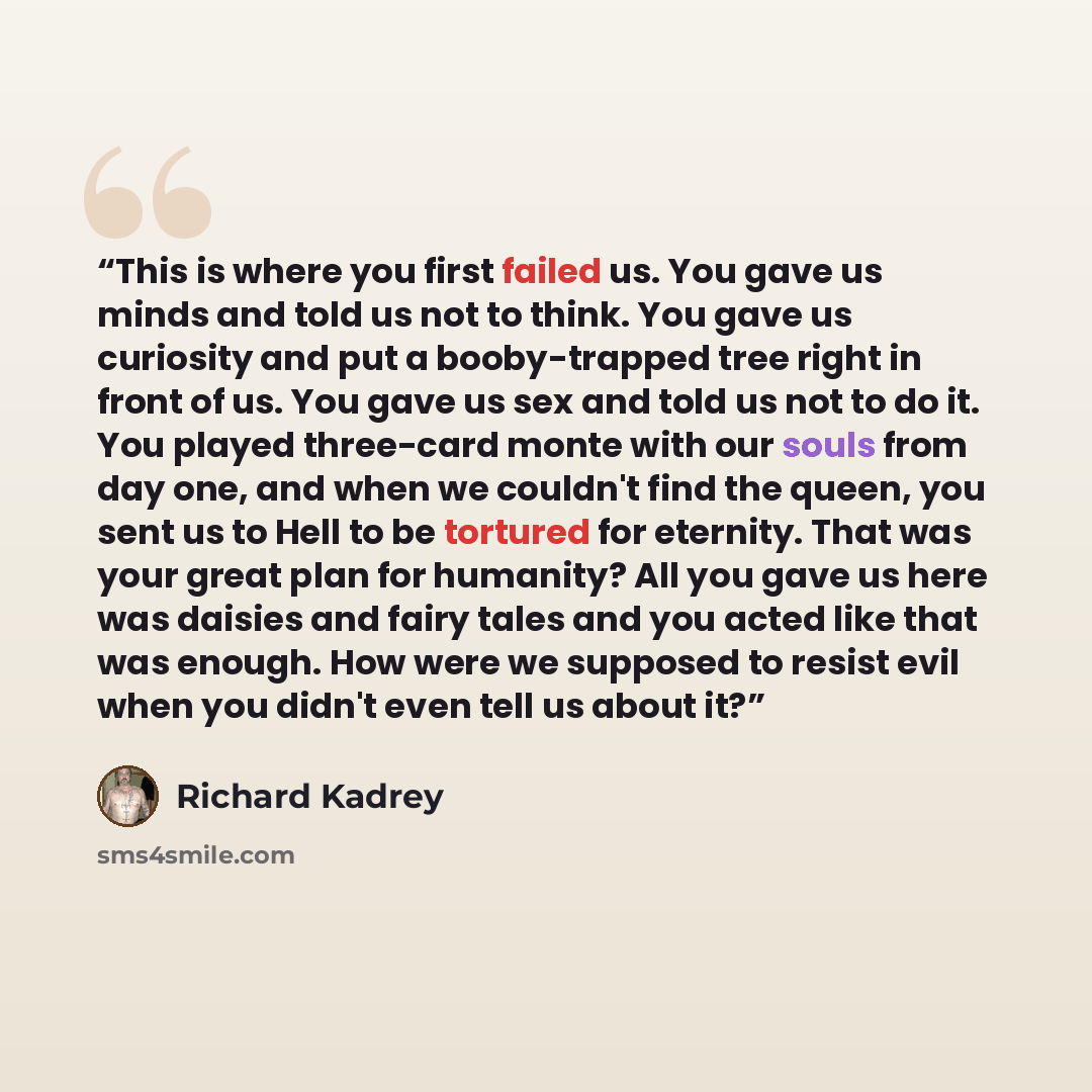 “This is where you first failed us. You gave us minds and told us not to think. You gave us curiosity and put a booby-trapped tree right in front of us. You gave us sex and told us not to do it. You played three-card monte with our souls from day one, and when we couldn't find the queen, you sent…” quote by Richard Kadrey