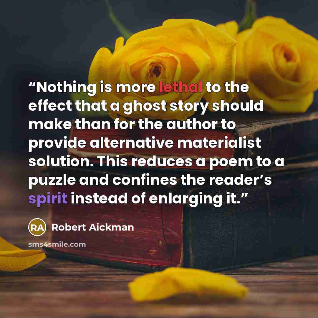 “Nothing is more lethal to the effect that a ghost story should make than for the author to provide alternative materialist solution. This reduces a poem to a puzzle and confines the reader’s spirit instead of enlarging it.” quote by Robert Aickman