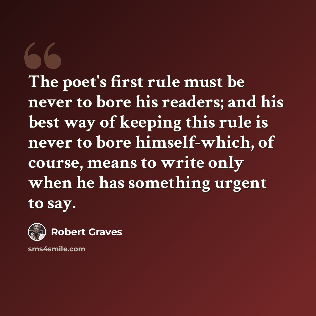 “The poet's first rule must be never to bore his readers; and his best way of keeping this rule is never to bore himself-which, of course, means to write only when he has something urgent to say.” quote by Robert Graves