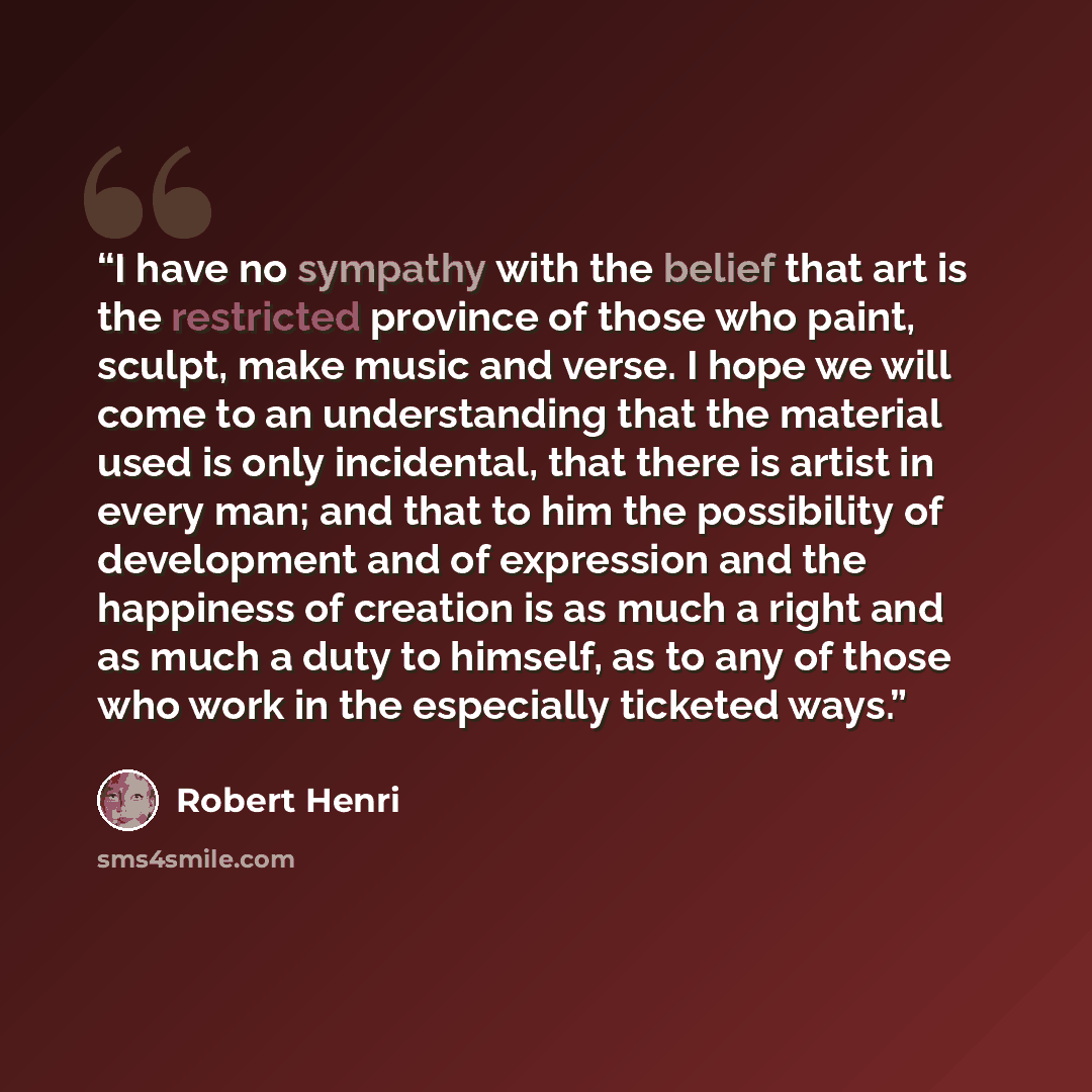 “I have no sympathy with the belief that art is the restricted province of those who paint, sculpt, make music and verse. I hope we will come to an understanding that the material used is only incidental, that there is artist in every man; and that to him the possibility of development and of…” quote by Robert Henri