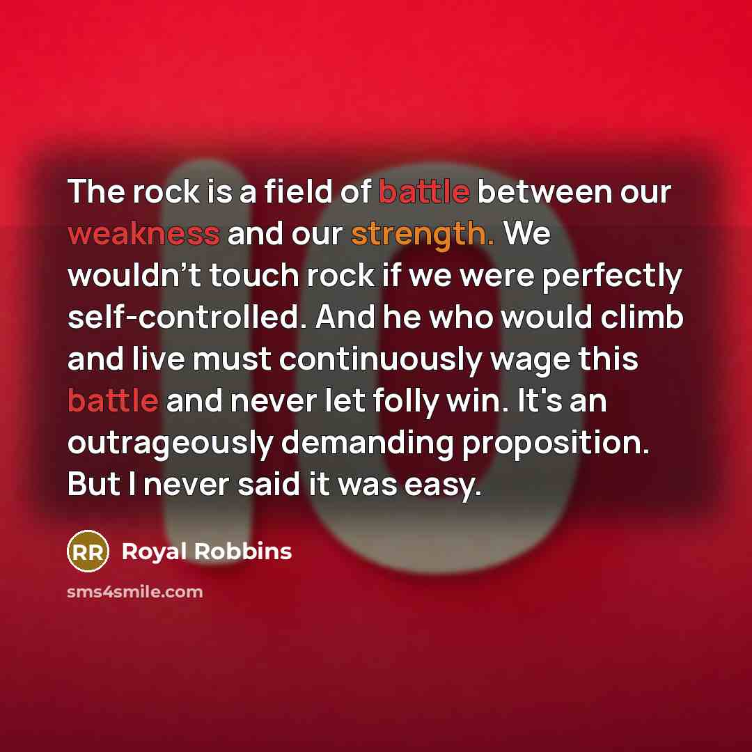 “The rock is a field of battle between our weakness and our strength. We wouldn't touch rock if we were perfectly self-controlled. And he who would climb and live must continuously wage this battle and never let folly win. It's an outrageously demanding proposition. But I never said it was easy.” quote by Royal Robbins