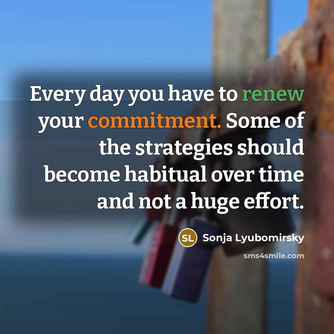 “Every day you have to renew your commitment. Some of the strategies should become habitual over time and not a huge effort.” quote by Sonja Lyubomirsky