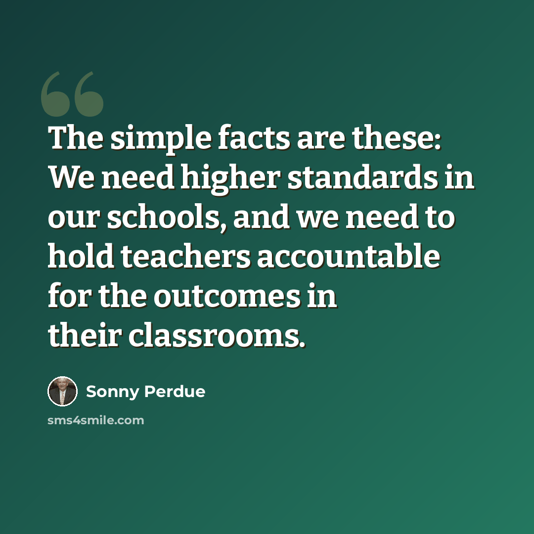 “The simple facts are these: We need higher standards in our schools, and we need to hold teachers accountable for the outcomes in their classrooms.” quote by Sonny Perdue